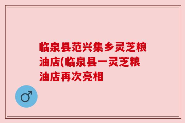 临泉县范兴集乡灵芝粮油店(临泉县一灵芝粮油店再次亮相 临泉县范兴集乡灵芝粮油店(临泉县一灵芝粮油店再次亮相