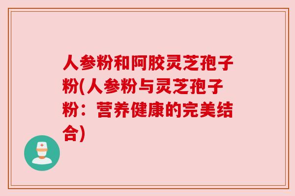 人参粉和阿胶灵芝孢子粉(人参粉与灵芝孢子粉:营养健康的完美结合) 人参粉和阿胶灵芝孢子粉(人参粉与灵芝孢子粉:营养健康的完美结合)