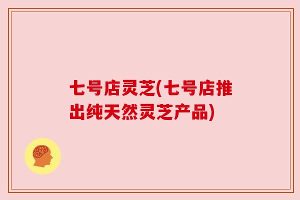 七号店灵芝(七号店推出纯天然灵芝产品) 七号店灵芝(七号店推出纯天然灵芝产品)