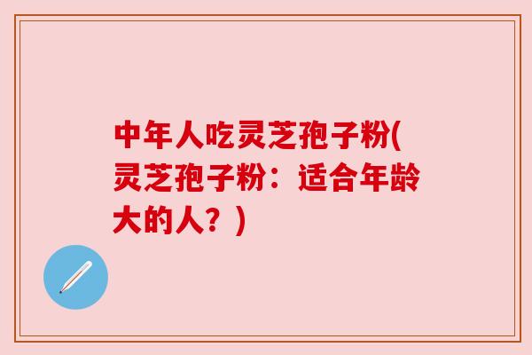 中年人吃灵芝孢子粉(灵芝孢子粉:适合年龄大的人?) 中年人吃灵芝孢子粉(灵芝孢子粉:适合年龄大的人?)