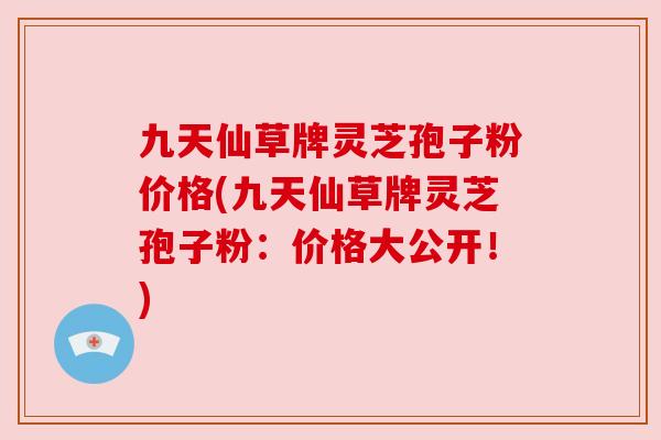九天仙草牌灵芝孢子粉价格(九天仙草牌灵芝孢子粉:价格大公开!) 九天仙草牌灵芝孢子粉价格(九天仙草牌灵芝孢子粉:价格大公开!)