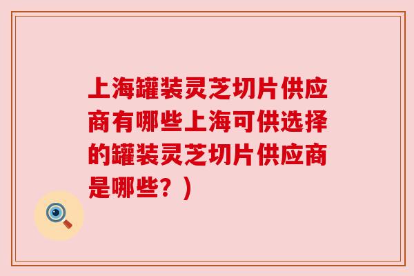 上海罐装灵芝切片供应商有哪些上海可供选择的罐装灵芝切片供应商是哪些?) 上海罐装灵芝切片供应商有哪些上海可供选择的罐装灵芝切片供应商是哪些?)