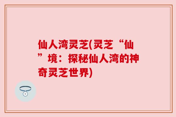 仙人湾灵芝(灵芝“仙”境:探秘仙人湾的神奇灵芝世界) 仙人湾灵芝(灵芝“仙”境:探秘仙人湾的神奇灵芝世界)