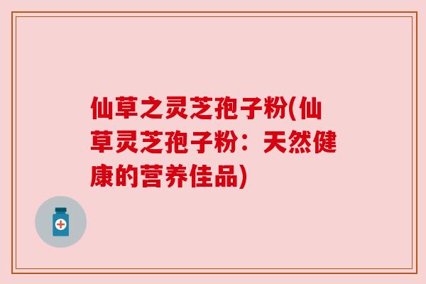 仙草之灵芝孢子粉(仙草灵芝孢子粉:天然健康的营养佳品) 仙草之灵芝孢子粉(仙草灵芝孢子粉:天然健康的营养佳品)