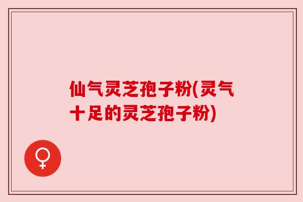 仙气灵芝孢子粉(灵气十足的灵芝孢子粉) 仙气灵芝孢子粉(灵气十足的灵芝孢子粉)