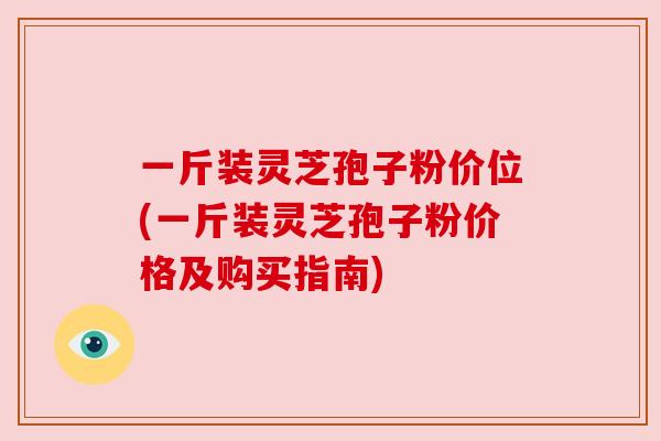 一斤装灵芝孢子粉价位(一斤装灵芝孢子粉价格及购买指南) 一斤装灵芝孢子粉价位(一斤装灵芝孢子粉价格及购买指南)