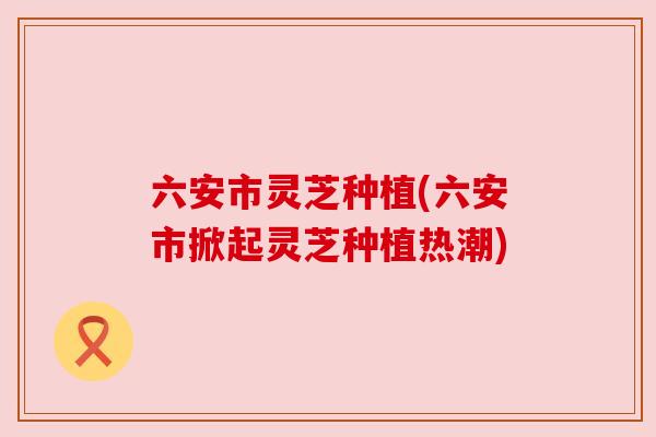 六安市灵芝种植(六安市掀起灵芝种植热潮)