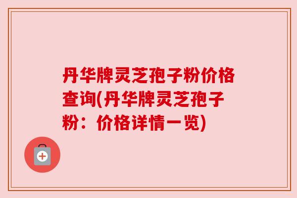 丹华牌灵芝孢子粉价格查询(丹华牌灵芝孢子粉:价格详情一览) 丹华牌灵芝孢子粉价格查询(丹华牌灵芝孢子粉:价格详情一览)