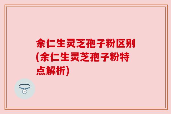 余仁生灵芝孢子粉区别(余仁生灵芝孢子粉特点解析) 余仁生灵芝孢子粉区别(余仁生灵芝孢子粉特点解析)