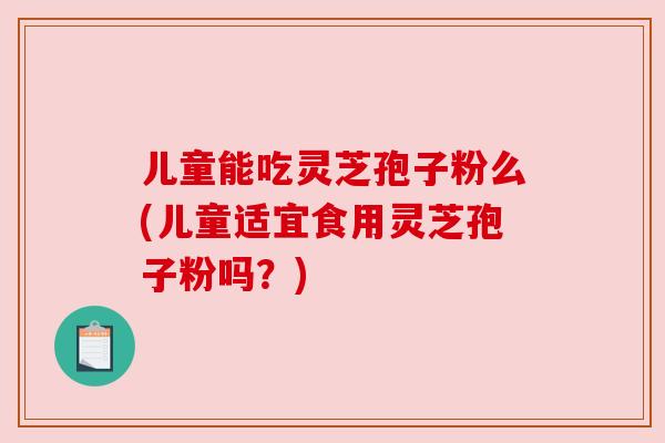 儿童能吃灵芝孢子粉么(儿童适宜食用灵芝孢子粉吗?) 儿童能吃灵芝孢子粉么(儿童适宜食用灵芝孢子粉吗?)
