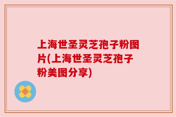 上海世圣灵芝孢子粉图片(上海世圣灵芝孢子粉美图分享)