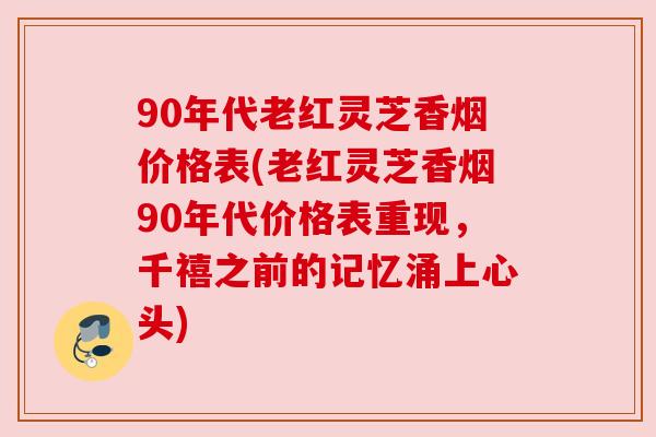 90年代老红灵芝香烟价格表(老红灵芝香烟90年代价格表重现，千禧之前的记忆涌上心头)