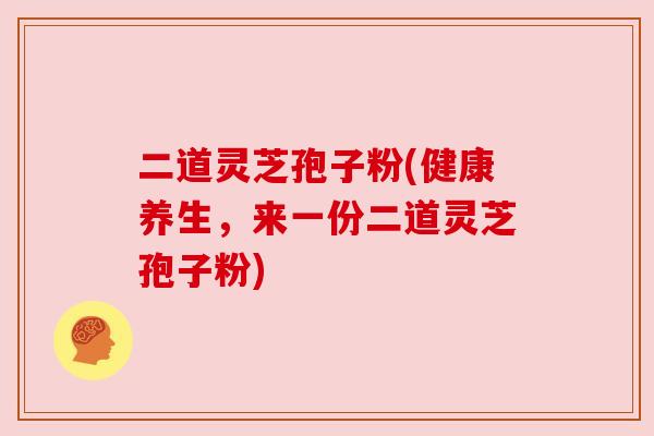 二道灵芝孢子粉(健康养生,来一份二道灵芝孢子粉) 二道灵芝孢子粉(健康养生,来一份二道灵芝孢子粉)
