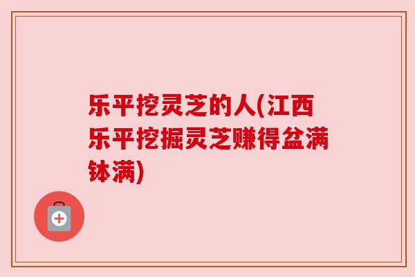 乐平挖灵芝的人(江西乐平挖掘灵芝赚得盆满钵满)