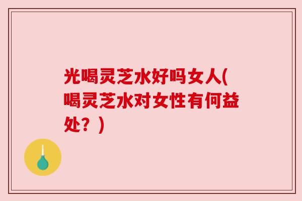 光喝灵芝水好吗女人(喝灵芝水对女性有何益处？)