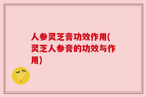 人参灵芝膏功效作用(灵芝人参膏的功效与作用)