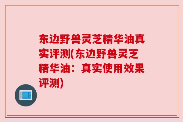 东边野兽灵芝精华油真实评测(东边野兽灵芝精华油:真实使用效果评测) 东边野兽灵芝精华油真实评测(东边野兽灵芝精华油:真实使用效果评测)