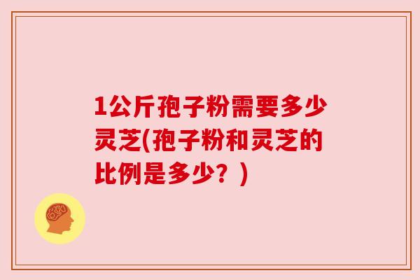 1公斤孢子粉需要多少灵芝(孢子粉和灵芝的比例是多少?) 1公斤孢子粉需要多少灵芝(孢子粉和灵芝的比例是多少?)
