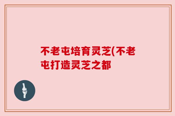 不老屯培育灵芝(不老屯打造灵芝之都 不老屯培育灵芝(不老屯打造灵芝之都