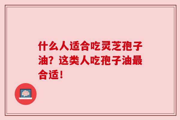 什么人适合吃灵芝孢子油？这类人吃孢子油最合适！