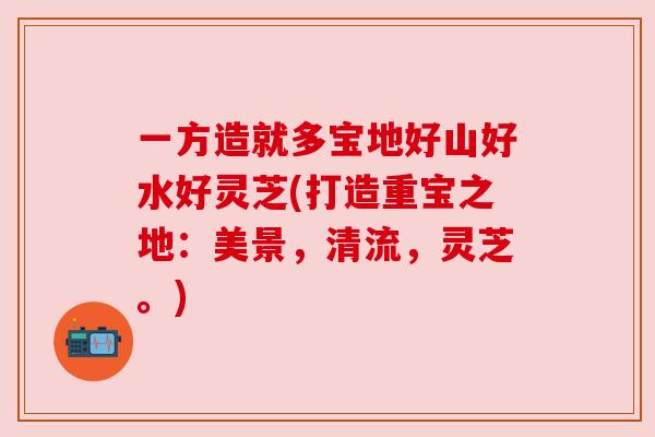 一方造就多宝地好山好水好灵芝(打造重宝之地:美景,清流,灵芝。) 一方造就多宝地好山好水好灵芝(打造重宝之地:美景,清流,灵芝。)
