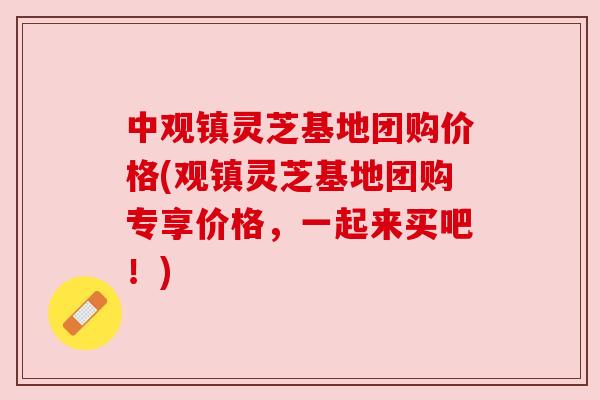 中观镇灵芝基地团购价格(观镇灵芝基地团购专享价格,一起来买吧!) 中观镇灵芝基地团购价格(观镇灵芝基地团购专享价格,一起来买吧!)