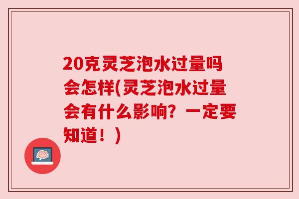 20克灵芝泡水过量吗会怎样(灵芝泡水过量会有什么影响？一定要知道！)