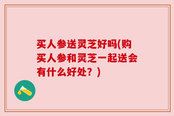 买人参送灵芝好吗(购买人参和灵芝一起送会有什么好处?) 买人参送灵芝好吗(购买人参和灵芝一起送会有什么好处?)