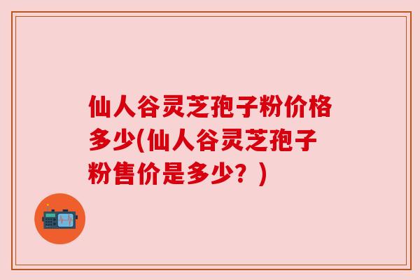仙人谷灵芝孢子粉价格多少(仙人谷灵芝孢子粉售价是多少？)