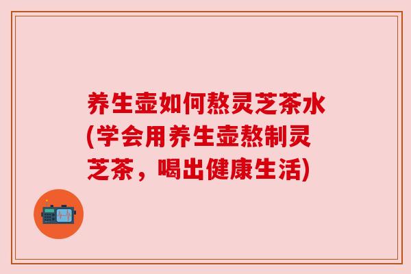 养生壶如何熬灵芝茶水(学会用养生壶熬制灵芝茶,喝出健康生活) 养生壶如何熬灵芝茶水(学会用养生壶熬制灵芝茶,喝出健康生活)