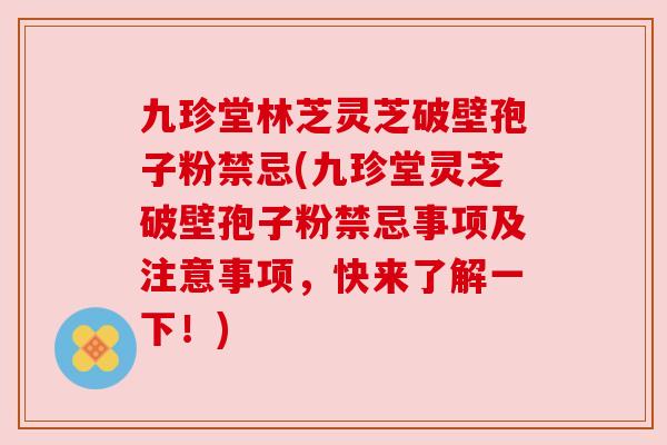 九珍堂林芝灵芝破壁孢子粉禁忌(九珍堂灵芝破壁孢子粉禁忌事项及注意事项,快来了解一下!) 九珍堂林芝灵芝破壁孢子粉禁忌(九珍堂灵芝破壁孢子粉禁忌事项及注意事项,快来了解一下!)