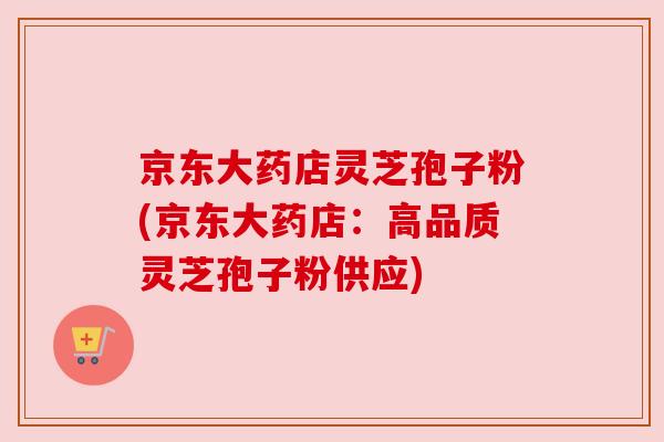 京东大药店灵芝孢子粉(京东大药店:高品质灵芝孢子粉供应) 京东大药店灵芝孢子粉(京东大药店:高品质灵芝孢子粉供应)