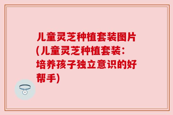 儿童灵芝种植套装图片(儿童灵芝种植套装：培养孩子独立意识的好帮手)