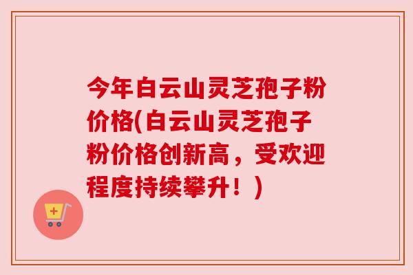 今年白云山灵芝孢子粉价格(白云山灵芝孢子粉价格创新高,受欢迎程度持续攀升!) 今年白云山灵芝孢子粉价格(白云山灵芝孢子粉价格创新高,受欢迎程度持续攀升!)