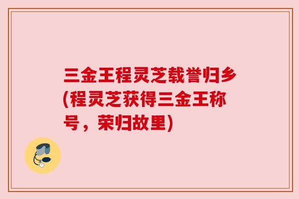 三金王程灵芝载誉归乡(程灵芝获得三金王称号，荣归故里)