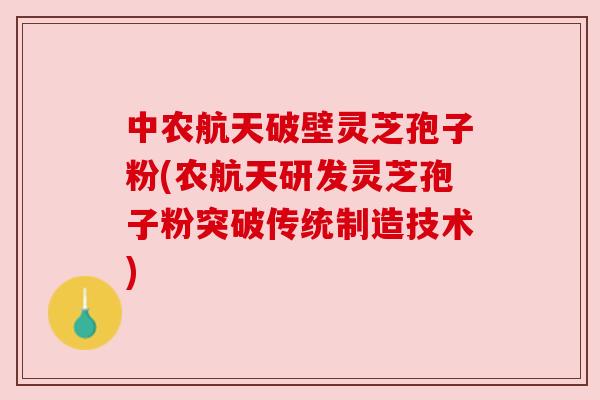 中农航天破壁灵芝孢子粉(农航天研发灵芝孢子粉突破传统制造技术)