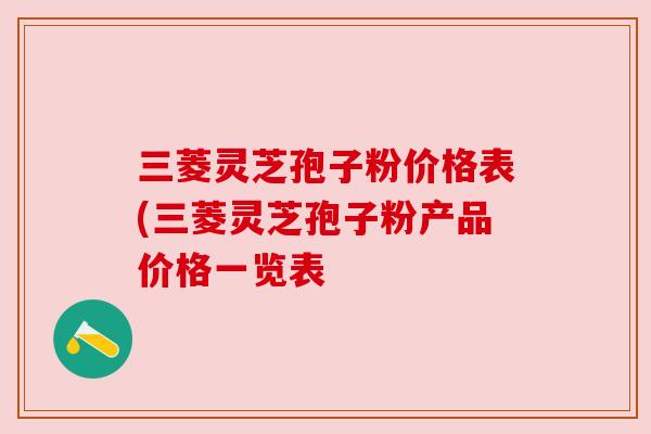 三菱灵芝孢子粉价格表(三菱灵芝孢子粉产品价格一览表 三菱灵芝孢子粉价格表(三菱灵芝孢子粉产品价格一览表