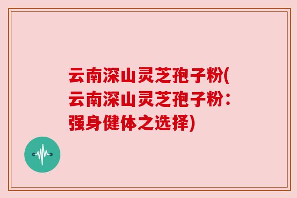 云南深山灵芝孢子粉(云南深山灵芝孢子粉：强身健体之选择)