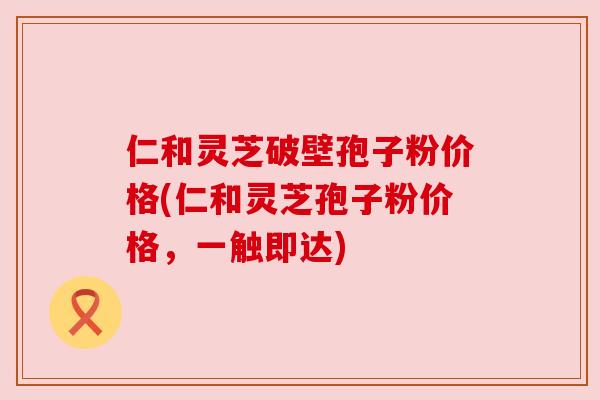 仁和灵芝破壁孢子粉价格(仁和灵芝孢子粉价格，一触即达)