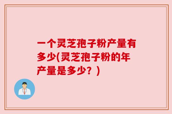 一个灵芝孢子粉产量有多少(灵芝孢子粉的年产量是多少?) 一个灵芝孢子粉产量有多少(灵芝孢子粉的年产量是多少?)