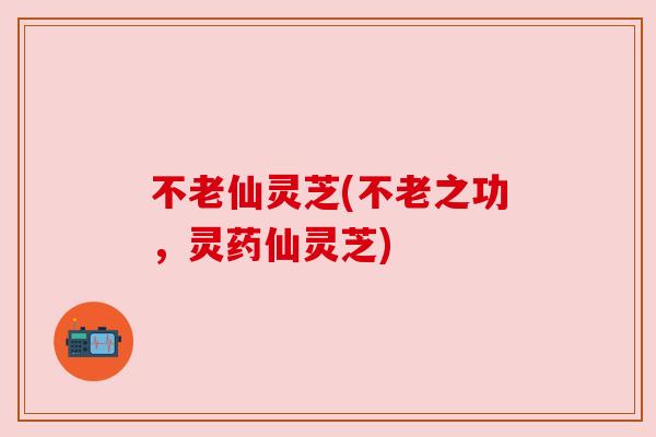 不老仙灵芝(不老之功,灵药仙灵芝) 不老仙灵芝(不老之功,灵药仙灵芝)