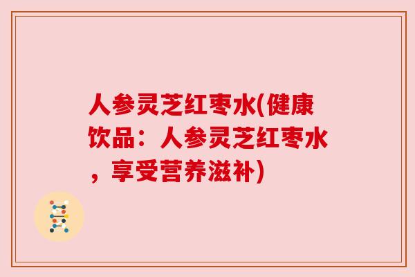 人参灵芝红枣水(健康饮品:人参灵芝红枣水,享受营养滋补) 人参灵芝红枣水(健康饮品:人参灵芝红枣水,享受营养滋补)