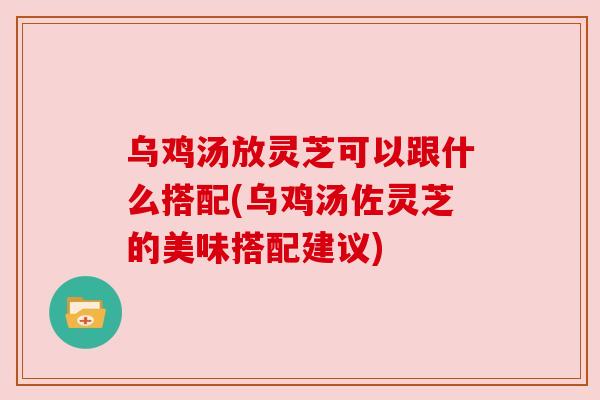 乌鸡汤放灵芝可以跟什么搭配(乌鸡汤佐灵芝的美味搭配建议)
