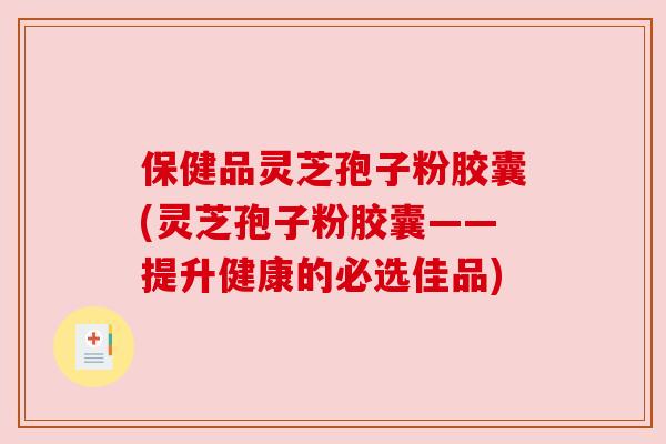 保健品灵芝孢子粉胶囊(灵芝孢子粉胶囊——提升健康的必选佳品)