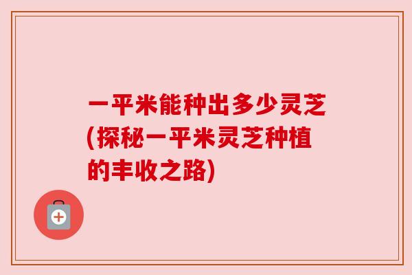 一平米能种出多少灵芝(探秘一平米灵芝种植的丰收之路) 一平米能种出多少灵芝(探秘一平米灵芝种植的丰收之路)