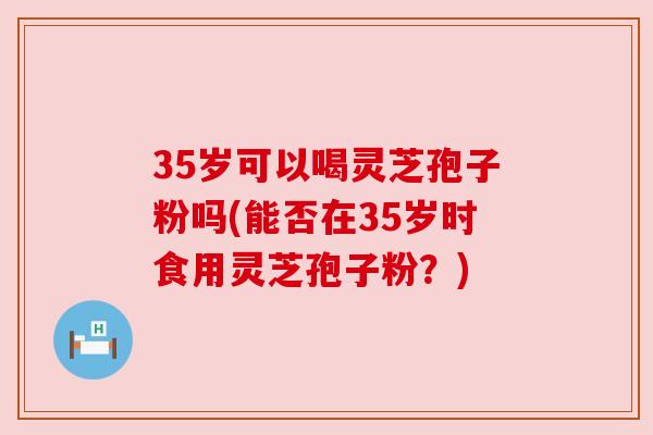 35岁可以喝灵芝孢子粉吗(能否在35岁时食用灵芝孢子粉?) 35岁可以喝灵芝孢子粉吗(能否在35岁时食用灵芝孢子粉?)