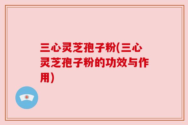 三心灵芝孢子粉(三心灵芝孢子粉的功效与作用) 三心灵芝孢子粉(三心灵芝孢子粉的功效与作用)