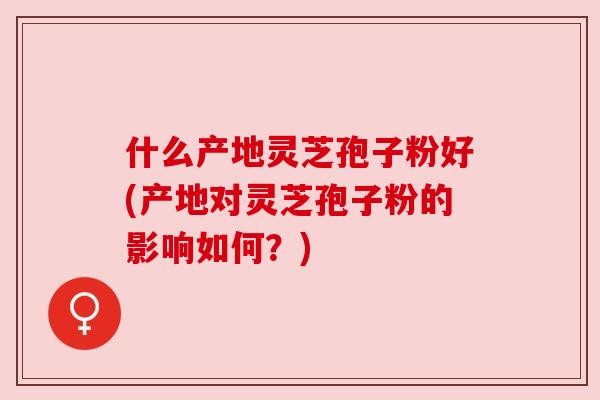 什么产地灵芝孢子粉好(产地对灵芝孢子粉的影响如何？)