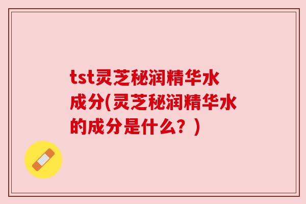 tst灵芝秘润精华水成分(灵芝秘润精华水的成分是什么?) tst灵芝秘润精华水成分(灵芝秘润精华水的成分是什么?)