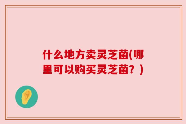 什么地方卖灵芝菌(哪里可以购买灵芝菌？)